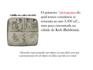 O primeiro *pictograma do
qual temos constância se
remonta ao ano 3.500 a.C.,
uma peça encontrada na
cidade de Kish (Babilônia).

*(desenho representando um objeto ou uma idéia sem que
a pronunciação de tal objeto ou idéia seja tida em conta)

 