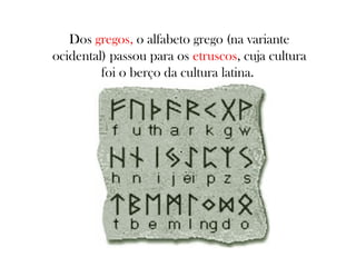 Dos gregos, o alfabeto grego (na variante
ocidental) passou para os etruscos, cuja cultura
foi o berço da cultura latina.

 