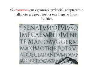 Os romanos em expansão territorial, adaptaram o
alfabeto grego-etrusco à sua língua e à sua
fonética.

 