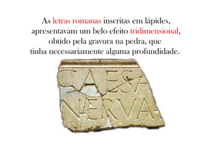 As letras romanas inscritas em lápides,
apresentavam um belo efeito tridimensional,
obtido pela gravura na pedra, que
tinha necessariamente alguma profundidade.

 