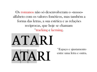 Os romanos não só desenvolveram o «nosso»
alfabeto com os valores fonéticos, mas também a
forma das letras, a sua estética e as relações
recíprocas, que hoje se chamam
*tracking e kerning.

*Espaço e ajustamento
entre uma letra e outra.

 