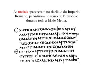 As unciais apareceram no declínio do Império
Romano, persistiram no reino de Bizâncio e
durante toda a Idade Média.

 