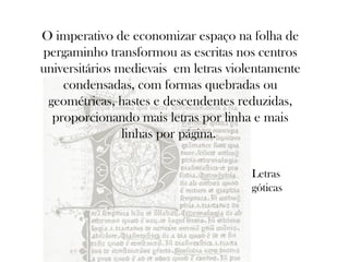 O imperativo de economizar espaço na folha de
pergaminho transformou as escritas nos centros
universitários medievais em letras violentamente
condensadas, com formas quebradas ou
geométricas, hastes e descendentes reduzidas,
proporcionando mais letras por linha e mais
linhas por página.
Letras
góticas

 