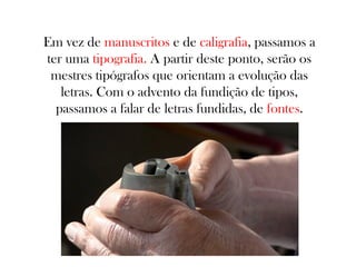 Em vez de manuscritos e de caligrafia, passamos a
ter uma tipografia. A partir deste ponto, serão os
mestres tipógrafos que orientam a evolução das
letras. Com o advento da fundição de tipos,
passamos a falar de letras fundidas, de fontes.

 