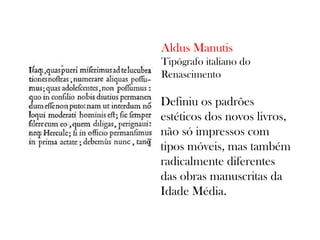 Aldus Manutis
Tipógrafo italiano do
Renascimento

Definiu os padrões
estéticos dos novos livros,
não só impressos com
tipos móveis, mas também
radicalmente diferentes
das obras manuscritas da
Idade Média.

 