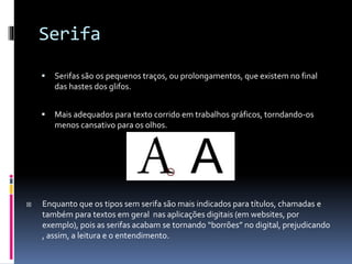 Serifa
 Serifas são os pequenos traços, ou prolongamentos, que existem no final
das hastes dos glifos.
 Mais adequados para texto corrido em trabalhos gráficos, torndando-os
menos cansativo para os olhos.
 Enquanto que os tipos sem serifa são mais indicados para títulos, chamadas e
também para textos em geral nas aplicações digitais (em websites, por
exemplo), pois as serifas acabam se tornando “borrões” no digital, prejudicando
, assim, a leitura e o entendimento.
 