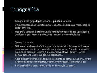 Tipografia
 Tipografia: Do grego typos = forma e graphein =escrita.
 É a mecanização da escrita feita através da tecnologia para a reprodução de
textos em série.
 Tipografia também é o termo usado para definir o estudo dos tipos (apesar
de algumas pessoas usarem bastante também o termo tipologia).
 Começo da escrita
 O Homem desde os primórdios sempre buscou meios de se comunicar e se
expressar em relação com o mundo e aos seus pares. Portanto, bem antes
do início da escrita o Homem já se comunicava através de sons, cantos,
gestos, desenhos, pinturas, danças, esculturas…
 Após o desenvolvimento da fala , e obviamente da comunicação oral, surgiu
a necessidade de criar registros, de preservar e repassar a memória, etc.
 E a consequência dessa necessidade foi a invenção da escrita.
 