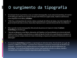 O surgimento da tipografia
 Os chineses foram os primeiros a criar um sistema de tipografia, muito antes do Gutemberg. O inventor
foi Pi Shêng por volta do ano 1040 dc. Os tipos eram feitos em argila cozida, madeira e até bronze e
eram dispostos numa tábua, a huóban.
 “Shên Kua, contemporâneo do inventor, relatou a produção de milhares de cópias, mas não é específico se
foram em forma de rolos ou livros. Essas obras impressas eram o que ele chamava de Os cincoClássicos.”
 Mas o grande inventor da tipografia, feita através da prensa com tipos em metal, foiJohann
Gutemberg no ano de 1450.
 “Nascido na Mangucia, atual Mainz, Alemanha, eleTrabalhou na Casa da Moeda com a técnica de fundir
metais e cunhar moedas, o que favoreceu a criação da liga de chumbo com a qual ele passou a preparar as
letras para montar os tipos móveis em metal. Gutemberg e a Imprensa A Imprensa A História do Livro e da
Editoração”
 A invenção de Gutemberg possibilitou a reprodução em série dos textos. No século XV, em 1456, ele
imprimiu a “Bíblia de 42 linhas”, o primeiro livro impresso e a primeira comprovação da eficiência da
tipografia. Composto por 642 páginas ela teve uma tiragem que foi de aproximadamente 200
exemplares. Com isso Gutemberg também tornou mais acessível os livros e a cultura, tirando o
monopólio dos mosteiros e abadias responsáveis pelos manuscritos.
 