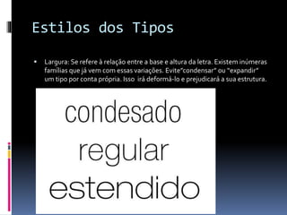 Estilos dos Tipos
 Largura: Se refere à relação entre a base e altura da letra. Existem inúmeras
famílias que já vem com essas variações. Evite”condensar” ou “expandir”
um tipo por conta própria. Isso irá deformá-lo e prejudicará a sua estrutura.
 