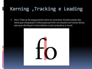 Kerning ,Tracking e Leading
 Kern:Trata-se do espaçamento entre os caracteres. Existem partes das
letras que ultrapassam o bloco para permitir um encaixe com outras letras,
para que não fiquem muito afastas e assim prejudicar o visual.
 
