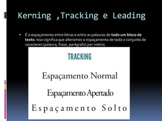 Kerning ,Tracking e Leading
 É o espaçamento entre letras e entre as palavras de todo um bloco de
texto. Isso significa que alteramos o espaçamento de todo o conjunto de
caracteres (palavra, frase, parágrafo) por inteiro.
 