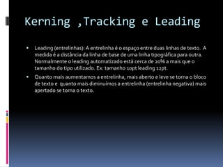 Kerning ,Tracking e Leading
 Leading (entrelinhas): A entrelinha é o espaço entre duas linhas de texto. A
medida é a distância da linha de base de uma linha tipográfica para outra.
Normalmente o leading automatizado está cerca de 20% a mais que o
tamanho do tipo utilizado. Ex: tamanho 10pt leading 12pt.
 Quanto mais aumentamos a entrelinha, mais aberto e leve se torna o bloco
de texto e quanto mais diminuímos a entrelinha (entrelinha negativa) mais
apertado se torna o texto.
 