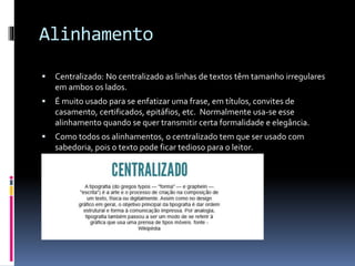 Alinhamento
 Centralizado: No centralizado as linhas de textos têm tamanho irregulares
em ambos os lados.
 É muito usado para se enfatizar uma frase, em títulos, convites de
casamento, certificados, epitáfios, etc. Normalmente usa-se esse
alinhamento quando se quer transmitir certa formalidade e elegância.
 Como todos os alinhamentos, o centralizado tem que ser usado com
sabedoria, pois o texto pode ficar tedioso para o leitor.
 