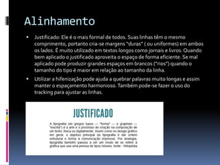 Alinhamento
 Justificado: Ele é o mais formal de todos. Suas linhas têm o mesmo
comprimento, portanto cria-se margens “duras” ( ou uniformes) em ambos
os lados. É muito utilizado em textos longos como jornais e livros. Quando
bem aplicado o justificado aproveita o espaço de forma eficiente. Se mal
aplicado pode produzir grandes espaços em brancos (“rios”) quando o
tamanho do tipo é maior em relação ao tamanho da linha.
 Utilizar a hifenização pode ajuda a quebrar palavras muito longas e assim
manter o espaçamento harmonioso.Também pode-se fazer o uso do
tracking para ajustar as linhas.
 