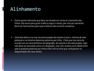 Alinhamento
 Outro ponto relevante que deve ser levado em conta é o tamanho das
linhas. Ela serve para guiar o olho a seguir o texto, por isso seu tamanho
deve ser harmonioso para que a leitura não se torne cansativa.
 Uma boa tática a se usar na estruturação dos textos é usar o mínimo de sete
palavras e no máximo dezenove palavras por linha. Claro que isso varia de
acordo com as características da tipografia, do suporte e de cada projeto, logo
não deve ser encarado como um obrigação, mas com certeza uma média entre
sete e quatorze palavras por linha é bem útil na hora que você pensar na
diagramação dos seus textos.
 