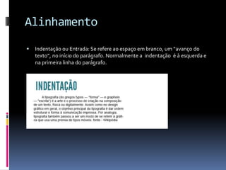 Alinhamento
 Indentação ou Entrada: Se refere ao espaço em branco, um “avanço do
texto”, no início do parágrafo. Normalmente a indentação é à esquerda e
na primeira linha do parágrafo.
 