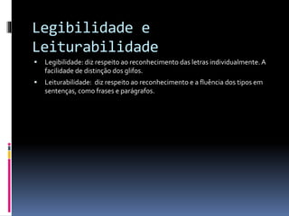 Legibilidade e
Leiturabilidade
 Legibilidade: diz respeito ao reconhecimento das letras individualmente. A
facilidade de distinção dos glifos.
 Leiturabilidade: diz respeito ao reconhecimento e a fluência dos tipos em
sentenças, como frases e parágrafos.
 
