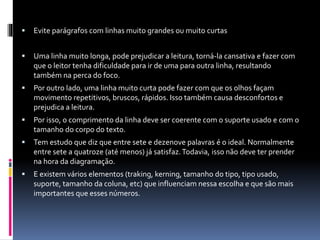  Evite parágrafos com linhas muito grandes ou muito curtas
 Uma linha muito longa, pode prejudicar a leitura, torná-la cansativa e fazer com
que o leitor tenha dificuldade para ir de uma para outra linha, resultando
também na perca do foco.
 Por outro lado, uma linha muito curta pode fazer com que os olhos façam
movimento repetitivos, bruscos, rápidos. Isso também causa desconfortos e
prejudica a leitura.
 Por isso, o comprimento da linha deve ser coerente com o suporte usado e com o
tamanho do corpo do texto.
 Tem estudo que diz que entre sete e dezenove palavras é o ideal. Normalmente
entre sete a quatroze (até menos) já satisfaz.Todavia, isso não deve ter prender
na hora da diagramação.
 E existem vários elementos (traking, kerning, tamanho do tipo, tipo usado,
suporte, tamanho da coluna, etc) que influenciam nessa escolha e que são mais
importantes que esses números.
 