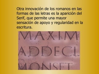 Otra innovación de los romanos en las formas de las letras es la aparición del Serif, que permite una mayor sensación de apoyo y regularidad en la escritura. 