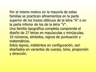 Por el mismo motivo en la mayoría de estas familias se practican afinamientos en la parte superior de los trazos oblicuos de la letra "A" o en la parte inferior de los de la letra "V". Una familia tipográfica completa comprende el diseño de 27 letras en mayúsculas y minúsculas, 10 números, símbolos, signos de puntuación y matemáticos. Estos signos, indistintos en configuración, son diseñados en variantes de cuerpo, tono, proporción y dirección. 