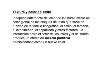 Textura y color del texto Independientemente del color de las letras existe un color global de los bloques de texto que varía en función de la familia tipográfica, el estilo, el tamaño, el interlineado, el espaciado y otros factores. La interacción entre el color de las letras y el del fondo produce un efecto de  mezcla partitiva  percibiéndose como un nuevo color. 