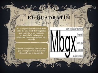Es la caja de construcción de la
letra. Es una medida tipográfica
que equivale a un cuadrado
perfecto; la M es la que se
adapta de manera perfecta a esta
medida
Existen la caja baja y la caja baja
que se originaron al inicio del
desarrollo de la tipografía.
EL QUADRATÍN
 
