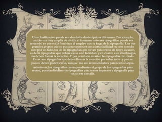 Una clasificación puede ser abordada desde ópticas diferentes. Por ejemplo,
una forma muy amplia de dividir el inmenso universo tipográfico puede ser
teniendo en cuenta la función o el empleo que se haga de la tipografía. Los dos
grandes grupos que se pueden reconocer con cierta facilidad en este sentido
son: por un lado, los de las tipografías que sirven para textos de largo alcance,
es decir tipografías que deben leerse con facilidad, y en cuanto a su morfología,
no deben llamar la atención. Y por otro lado estarían las tipografías de rótulo.
Estas son tipografías que deben llamar la atención por sobre todo y por su
puesto deben poder leerse, aunque no son recomendables para textos largos.
Asimismo, las tipografías correspondientes al grupo de las tipografías para
textos, pueden dividirse en tipografías para textos impresos y tipografía para
textos en pantalla.
 
