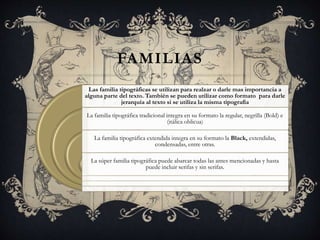 FAMILIAS
Las familia tipográficas se utilizan para realzar o darle mas importancia a
alguna parte del texto. También se pueden utilizar como formato para darle
jerarquía al texto si se utiliza la misma tipografía
.
La familia tipográfica tradicional integra en su formato la regular, negrilla (Bold) e
(itálica oblicua)
La familia tipográfica extendida integra en su formato la Black, extendidas,
condensadas, entre otras.
La súper familia tipográfica puede abarcar todas las antes mencionadas y hasta
puede incluir serifas y sin serifas.
 