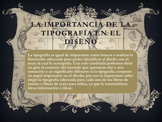 LA IMPORTANCIA DE LA
TIPOGRAFÍA EN EL
DISEÑO
La tipografía es igual de importante como buscar o realizar la
ilustración adecuada para poder identificar el diseño con el
texto al cual le acompaña. Con solo cambiarla podemos darle
un giro al contexto del mensaje que queramos dar o una
sensación o un significado diferente si la tipografía compone
un papel importante en el diseño, por eso es importante saber
elegir la tipografía adecuada para cada uno de los libros de
cuento o libros de texto para niños, ya que le transmitimos
ideas información e ideas.
 