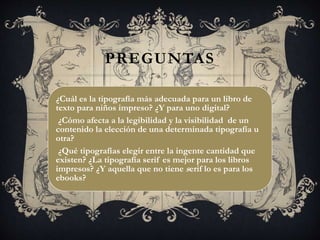 PREGUNTAS
¿Cuál es la tipografía más adecuada para un libro de
texto para niños impreso? ¿Y para uno digital?
¿Cómo afecta a la legibilidad y la visibilidad de un
contenido la elección de una determinada tipografía u
otra?
¿Qué tipografías elegir entre la ingente cantidad que
existen? ¿La tipografía serif es mejor para los libros
impresos? ¿Y aquella que no tiene serif lo es para los
ebooks?
 