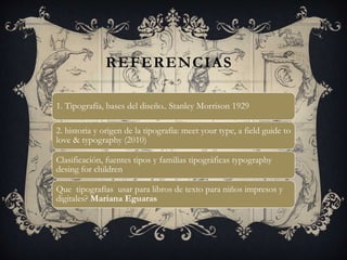 REFERENCIAS
1. Tipografía, bases del diseño.. Stanley Morrison 1929
2. historia y origen de la tipografía: meet your type, a field guide to
love & typography (2010)
Clasificación, fuentes tipos y familias tipográficas typography
desing for children
Que tipografías usar para libros de texto para niños impresos y
digitales? Mariana Eguaras
 