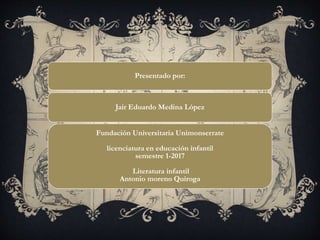Presentado por:
Jair Eduardo Medina López
Fundación Universitaria Unimonserrate
licenciatura en educación infantil
semestre 1-2017
Literatura infantil
Antonio moreno Quiroga
 