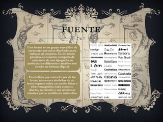 FUENTE
Una fuente es un grupo especifico de
caracteres que están diseñados para
trabajar en conjunto. Es de donde
proviene el conjunto completo de
caracteres de una tipografía en
particular en diferentes tamaños este
siendo en formato digital.
Es el oficio que trata el tema de las
letras, números y símbolos de un
texto impreso sobre un medio físico o
electromagnético tales como su
diseño, su tamaño y sus relaciones
visuales que se establecen entre ellos.
 