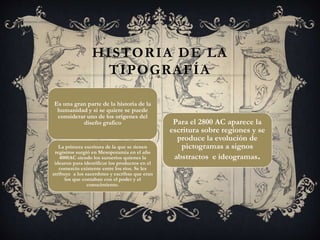 Es una gran parte de la historia de la
humanidad y si se quiere se puede
considerar uno de los orígenes del
diseño grafico
La primera escritura de la que se tienen
registros surgió en Mesopotamia en el año
4000AC siendo los sumerios quienes la
idearon para identificar los productos en el
comercio existente entre los ríos. Se les
atribuye a los sacerdotes y escribas que eran
los que contaban con el poder y el
conocimiento.
HISTORIA DE LA
TIPOGRAFÍA
Para el 2800 AC aparece la
escritura sobre regiones y se
produce la evolución de
pictogramas a signos
abstractos e ideogramas.
 