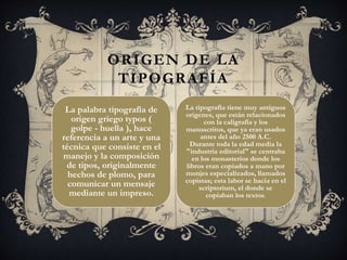 La palabra tipografía de
origen griego typos (
golpe - huella ), hace
referencia a un arte y una
técnica que consiste en el
manejo y la composición
de tipos, originalmente
hechos de plomo, para
comunicar un mensaje
mediante un impreso.
ORIGEN DE LA
TIPOGRAFÍA
La tipografía tiene muy antiguos
orígenes, que están relacionados
con la caligrafía y los
manuscritos, que ya eran usados
antes del año 2500 A.C.
Durante toda la edad media la
"industria editorial" se centraba
en los monasterios donde los
libros eran copiados a mano por
monjes especializados, llamados
copistas; esta labor se hacia en el
scriptorium, el donde se
copiaban los textos.
 
