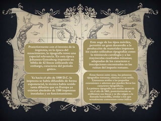 Posteriormente con el invento de la
imprenta, en la época del
renacimiento, la tipografía tomo una
especial relevancia. En esta época
Johannes Gutenberg imprimió su
biblia de 42 líneas utilizando sin
embargo, caracteres del periodo
gótico.
Ya hacia el año de 1500 D.C. la
imprenta se había difundido de forma
exponencial, la técnica había tenido
tanta difusión que en Europa ya
existían alrededor de 1100 imprentas
instaladas y en funcionamiento.
Este auge de los tipos móviles,
permitió un gran desarrollo a la
producción de materiales impresos
los cuales utilizaban tipografías como
la minúscula carolingia y a las
mayúsculas cuadradas romanas;
adaptadas de los caracteres e
inscripciones encontrados en las
ruinas del imperio romano.
Estas fueron entre otras, las primeras
tipografías romanas, clásicas o con serifa.
Llamamos serifas a las pequeñas
extensiones o adornos que pueden llevar los
caracteres tipográficos.
La primera tipografía con serifas apareció
en el año de 1465, posteriormente se
estilizaron sus líneas y se dio origen a la
llamada bastardilla, similar a los que
actualmente conocemos como itálica.
 