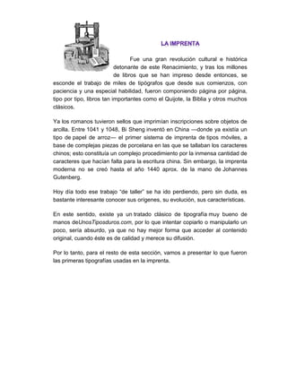 Fue una gran revolución cultural e histórica detonante de este Renacimiento, y tras los millones de libros que se han impreso desde entonces, se esconde el trabajo de miles de tipógrafos que desde sus comienzos, con paciencia y una especial habilidad, fueron componiendo página por página, tipo por tipo, libros tan importantes como el Quijote, la Biblia y otros muchos clásicos. 
Ya los romanos tuvieron sellos que imprimían inscripciones sobre objetos de arcilla. Entre 1041 y 1048, Bi Sheng inventó en China —donde ya existía un tipo de papel de arroz— el primer sistema de imprenta de tipos móviles, a base de complejas piezas de porcelana en las que se tallaban los caracteres chinos; esto constituía un complejo procedimiento por la inmensa cantidad de caracteres que hacían falta para la escritura china. Sin embargo, la imprenta moderna no se creó hasta el año 1440 aprox. de la mano de Johannes Gutenberg. 
Hoy día todo ese trabajo “de taller” se ha ido perdiendo, pero sin duda, es bastante interesante conocer sus orígenes, su evolución, sus características. 
En este sentido, existe ya un tratado clásico de tipografía muy bueno de manos deUnosTiposduros.com, por lo que intentar copiarlo o manipularlo un poco, sería absurdo, ya que no hay mejor forma que acceder al contenido original, cuando éste es de calidad y merece su difusión. 
Por lo tanto, para el resto de esta sección, vamos a presentar lo que fueron las primeras tipografías usadas en la imprenta. 
 
