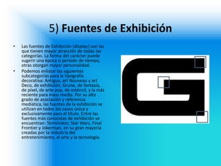 5) Fuentes de Exhibición 
•Las fuentes de Exhibición (display) son las que tienen mayor atracción de todas las categorías. La forma del carácter puede sugerir una época o período de tiempo, otras otorgan mayor personalidad. 
•Podemos enlistar las siguientes subcategorías para la tipografía decorativa: Antigua, art Nouveau y art Deco, de exhibición, Grune, de fantasía, de píxel, de arte pop, de esténcil, y la más reciente para mass media. Por su alto grado de asociación y referencia mediática, las fuentes de la exhibición se utilizan en todos los casos única y exclusivamente para el título. Entre las fuentes más conocidas de exhibición se encuentran: Terminator, Star Wars, Final Frontier y Jokerman, en su gran mayoría creadas por la industria del entretenimiento, el arte y la tecnología.  