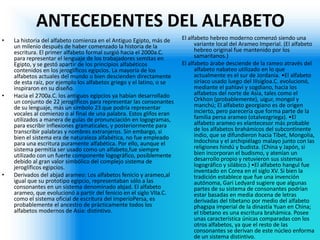 ANTECEDENTES DEL ALFABETO 
•La historia del alfabeto comienza en el Antiguo Egipto, más de un milenio después de haber comenzado la historia de la escritura. El primer alfabeto formal surgió hacia el 2000a.C. para representar el lenguaje de los trabajadores semitas en Egipto, y se gestó apartir de los principios alfabéticos contenidos en los jeroglíficos egipcios. La mayoría de los alfabetos actuales del mundo o bien descienden directamente de esta raíz, por ejemplo los alfabetos griego y el latino, o se inspiraron en su diseño. 
•Hacia el 2700a.C. los antiguos egipcios ya habían desarrollado un conjunto de 22 jeroglíficos para representar las consonantes de su lenguaje, más un símbolo 23 que podría representar vocales al comienzo o al final de una palabra. Estos glifos eran utilizados a manera de guías de pronunciación en logogramas, para escribir inflexiones gramaticales, y posteriormente para transcribir palabras y nombres extranjeros. Sin embargo, si bien el sistema era de naturaleza alfabética, no fue empleado para una escritura puramente alfabética. Por ello, aunque el sistema permitía ser usado como un alfabeto,fue siempre utilizado con un fuerte componente logográfico, posiblemente debido al gran valor simbólico del complejo sistema de jeroglíficos egipcios. 
•Derivados del abjad arameo: Los alfabetos fenicio y arameo,al igual que su prototipo egipcio, representaban sólo a las consonantes en un sistema denominado abjad. El alfabeto arameo, que evolucionó a partir del fenicio en el siglo VIIa.C. como el sistema oficial de escritura del imperioPersa, es probablemente el ancestro de prácticamente todos los alfabetos modernos de Asia: distintivo. 
El alfabeto hebreo moderno comenzó siendo una variante local del Arameo Imperial. (El alfabeto hebreo original fue mantenido por los samaritanos.) 
El alfabeto árabe desciende de la rameo através del alfabeto nabateo utilizado en lo que actualmente es el sur de Jordania. •El alfabeto siríaco usado luego del IIIsigloa.C. evolucionó, mediante el pahlavi y sogdiano, hacia los alfabetos del norte de Asia, tales como el Orkhon (probablemente), uigur, mongol y manchú; El alfabeto georgiano es de origen incierto, pero parecería que forma parte de la familia persa arameo (otalvezgriega). •El alfabeto arameo es elantecesor más probable de los alfabetos brahámicos del subcontinente indio, que se difundieron hacia Tíbet, Mongolia, Indochina y el archipiélago malayo junto con las religiones hindú y budista. (China y Japón, si bien incorporan el budismo, y atenían un desarrollo propio y retuvieron sus sistemas logográfico y silábico.) •El alfabeto hangul fue inventado en Corea en el siglo XV. Si bien la tradición establece que fue una invención autónoma, Gari Ledyard sugiere que algunas partes de su sistema de consonantes podrían estar basadas en media docena de letras derivadas del tibetano por medio del alfabeto phagspa imperial de la dinastía Yuan en China; el tibetano es una escritura brahámica. Posee unas característica únicas comparadas con los otros alfabetos, ya que el resto de las consonantes se derivan de este núcleo enforma de un sistema distintivo.  