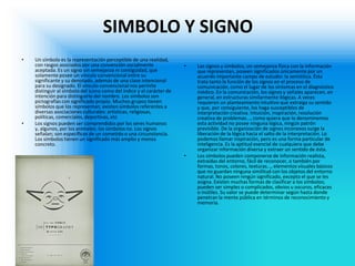 SIMBOLO Y SIGNO 
•Un símbolo es la representación perceptible de una realidad, con rasgos asociados por una convención socialmente aceptada. Es un signo sin semejanza ni contigüidad, que solamente posee un vínculo convencional entre su significante y su denotado, además de una clase intencional para su designado. El vínculo convencional nos permite distinguir al símbolo del icono como del índice y el carácter de intención para distinguirlo del nombre. Los símbolos son pictografías con significado propio. Muchos grupos tienen símbolos que los representan; existen símbolos referentes a diversas asociaciones culturales: artísticas, religiosas, políticas, comerciales, deportivas, etc 
•Los signos pueden ser comprendidos por los seres humanos y, algunos, por los animales; los símbolos no. Los signos señalan; son específicos de un cometido o una circunstancia. Los símbolos tienen un significado más amplio y menos concreto. 
•Los signos y símbolos, sin semejanza física con la información que representan, poseen significados únicamente por un acuerdo importante campo de estudio: la semiótica. Ésta trata tanto la función de los signos en el proceso de comunicación, como el lugar de los síntomas en el diagnóstico médico. En la comunicación, los signos y señales aparecen, en general, en estructuras similarmente ilógicas. A veces requieren un planteamiento intuitivo que extraiga su sentido y que, por consiguiente, los haga susceptibles de interpretación creativa. Intuición, inspiración, resolución creativa de problemas..., como quiera que lo denominemos esta actividad no posee ninguna lógica, ningún patrón previsible. De la organización de signos inconexos surge la liberación de la lógica hacia el salto de la interpretación. Lo podemos llamar inspiración, pero es una forma particular de inteligencia. Es la aptitud esencial de cualquiera que debe organizar información diversa y extraer un sentido de ésta. 
•Los símbolos pueden componerse de información realista, extraídas del entorno, fácil de reconocer, o también por formas, tonos, colores, texturas..., elementos visuales básicos que no guardan ninguna similitud con los objetos del entorno natural. No poseen ningún significado, excepto el que se les asigna. Existen muchas formas de clasificar a los símbolos; pueden ser simples o complicados, obvios u oscuros, eficaces o inútiles. Su valor se puede determinar según hasta donde penetran la mente pública en términos de reconocimiento y memoria.  