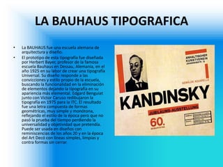 LA BAUHAUS TIPOGRAFICA 
•La BAUHAUS fue una escuela alemana de arquitectura y diseño. 
•El prototipo de esta tipografía fue diseñada por Herbert Bayer, profesor de la famosa escuela Bauhaus en Dessau, Alemania, en el año 1925 en su labor de crear una tipografía Universal. Su diseño responde a las convicciones y estilo propio de la escuela, buscando la funcionalidad en la eliminación de elementos dejando la tipografía en su apariencia más elemental. Edgard Benguiat junto con Victor Caruso redibujaron la tipografía en 1975 para la ITC. El resultado fue una letra compuesta de formas geométricas, muy simple y monótona, reflejando el estilo de la época pero que no pasó la prueba del tiempo perdiendo la universalidad y objetividad que pretendía. Puede ser usada en diseños con reminiscencias de los años 20 y en la época del Art Decó con líneas simples, limpias y contra formas sin cerrar.  