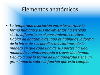 Elementos anatómicos 
•La temporada asociación entre las letras y la forma humana y sus movimientos ha ejercido cierta influencia en el pensamiento creativo. Hablar de anatomía del tipo es hablar de la forma de la letra, de sus detalles más íntimos, de la manera en que cada una de sus partes ha sido moldeada y reinterpretada a través del tiempo. Debido a que la forma de una tipografía tiene un gran impacto sobre la función que esta cumple.  