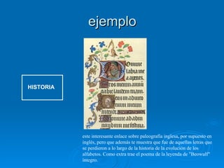 ejemplo HISTORIA este interesante enlace sobre paleografía inglesa, por supuesto en inglés, pero que además te muestra que fue de aquellas letras que se perdieron a lo largo de la historia de la evolución de los alfabetos. Como extra trae el poema de la leyenda de "Beowulf" íntegro.  