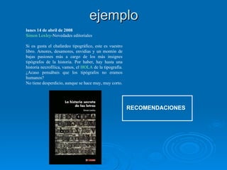 ejemplo RECOMENDACIONES lunes 14 de abril de 2008 Simon  Loxley -Novedades editoriales   Si os gusta el chafardeo tipográfico, este es vuestro libro. Amores, desamores, envidias y un montón de bajas pasiones más a cargo de los más insignes tipógrafos de la historia. Por haber, hay hasta una historia necrofílica, vamos, el  HOLA  de la tipografía. ¿Acaso pensábais que los tipógrafos no eramos humanos? No tiene desperdicio, aunque se hace muy, muy corto. 