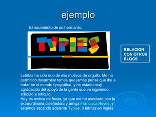 ejemplo RELACION CON OTROS BLOGS El nacimiento de un hermanito  Letritas ha sido uno de mis motivos de orgullo. Me ha permitido desarrollar temas que jamás pensé que iba a tratar en el mundo tipográfico, y he estado muy agradecido del apoyo de la gente que va siguiendo artículo a artículo. Hoy es motivo de fiesta, ya que me he asociado con la extraordinaria diseñadora y amiga  Francisca Reyes , y estamos sacando adelante  Typies , o letritas en inglés. 