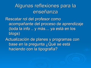 Algunas reflexiones para la enseñanza Rescatar rol del profesor como acompañante del proceso de aprendizaje (toda la info .. y más… ya está en los blogs) Actualización de planes y programas con base en la pregunta ¿Qué se está haciendo con la tipografía? 