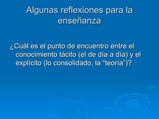 Algunas reflexiones para la enseñanza ¿Cuál es el punto de encuentro entre el conocimiento tácito (el de día a día) y el explícito (lo consolidado, la “teoría”)?  
