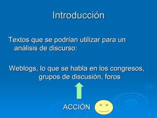 Introducción Textos que se podrían utilizar para un análisis de discurso:  Weblogs, lo que se habla en los congresos, grupos de discusión, foros ACCIÓN 
