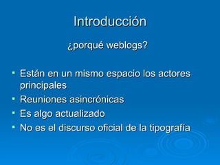 Introducción ¿porqué weblogs? Están en un mismo espacio los actores principales Reuniones asincrónicas Es algo actualizado No es el discurso oficial de la tipografía 