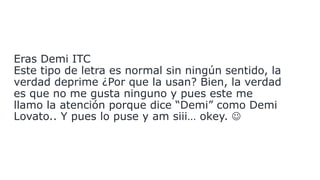 Eras Demi ITC
Este tipo de letra es normal sin ningún sentido, la
verdad deprime ¿Por que la usan? Bien, la verdad
es que no me gusta ninguno y pues este me
llamo la atención porque dice “Demi” como Demi
Lovato.. Y pues lo puse y am siii… okey. 
 